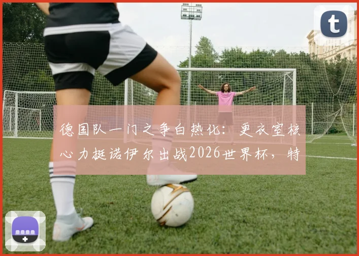 德国队一门之争白热化：更衣室核心力挺诺伊尔出战2026世界杯，特尔施特根处境如何？
