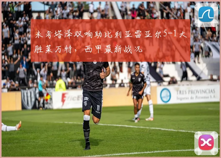 米考塔泽双响助比利亚雷亚尔5-1大胜莱万特，西甲最新战况