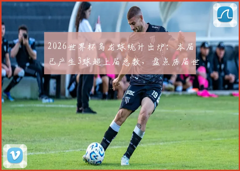 2026世界杯乌龙球统计出炉：本届已产生3球超上届总数，盘点历届世界杯乌龙球对比及原因分析