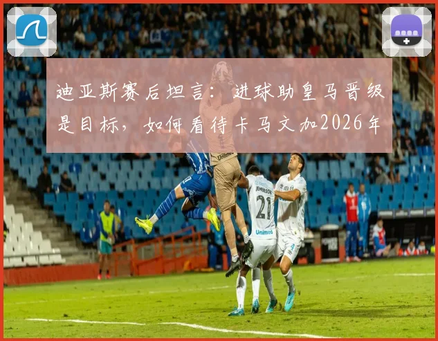 迪亚斯赛后坦言:进球助皇马晋级是目标,如何看待卡马文加2026年红牌判罚?