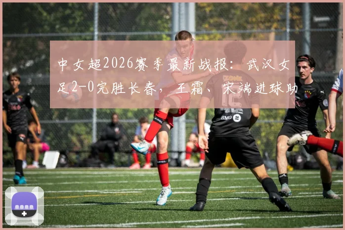 中女超2026赛季最新战报:武汉女足2-0完胜长春,王霜、宋端进球助车谷江大取开门红