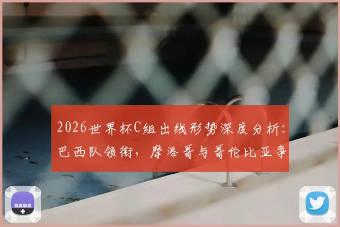 2026世界杯C组出线形势深度分析：巴西队领衔，摩洛哥与哥伦比亚争夺第二席位