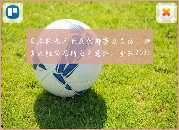日本队老兵长友佑都赛后专访：坦言大胜突尼斯出乎意料，全队2026世界杯目标就是夺冠