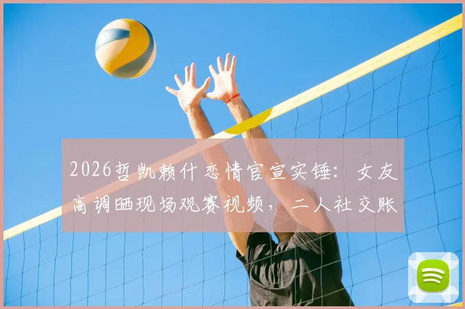 2026哲凯赖什恋情官宣实锤：女友高调晒现场观赛视频，二人社交账号已甜蜜互关引热议