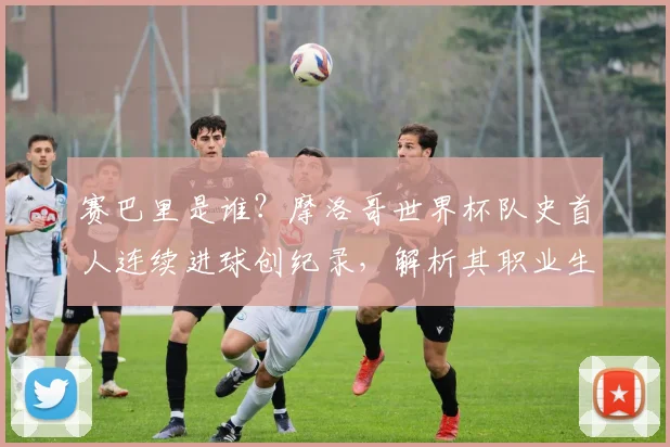 赛巴里是谁？摩洛哥世界杯队史首人连续进球创纪录，解析其职业生涯与技术特点