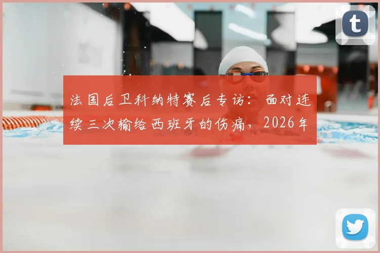 法国后卫科纳特赛后专访:面对连续三次输给西班牙的伤痛,2026年他如何规划未来生涯路径与心态调整