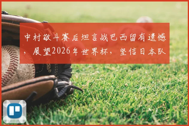 中村敬斗赛后坦言战巴西留有遗憾,展望2026年世界杯,坚信日本队必将完成复仇