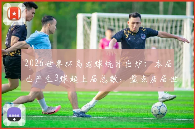 2026世界杯乌龙球统计出炉:本届已产生3球超上届总数,盘点历届世界杯乌龙球对比及原因分析