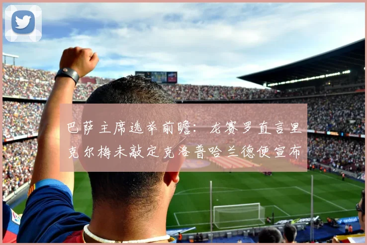 巴萨主席选举前瞻：龙赛罗直言里克尔梅未敲定克洛普哈兰德便宣布参选，或将影响2026年选票走向