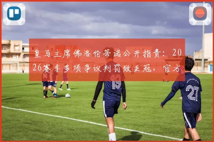 皇马主席佛洛伦蒂诺公开指责:2026赛季多项争议判罚致丢冠,官方视频记录“被偷”18分全过程