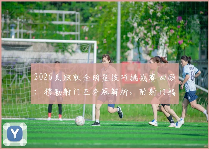 2026美职联全明星技巧挑战赛回顾：穆勒射门王夺冠解析，附射门精准度训练指南