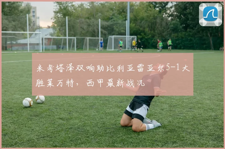 米考塔泽双响助比利亚雷亚尔5-1大胜莱万特,西甲最新战况