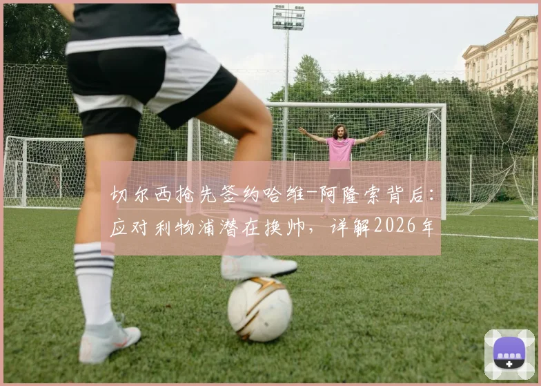 切尔西抢先签约哈维-阿隆索背后：应对利物浦潜在换帅，详解2026年前夺冠计划