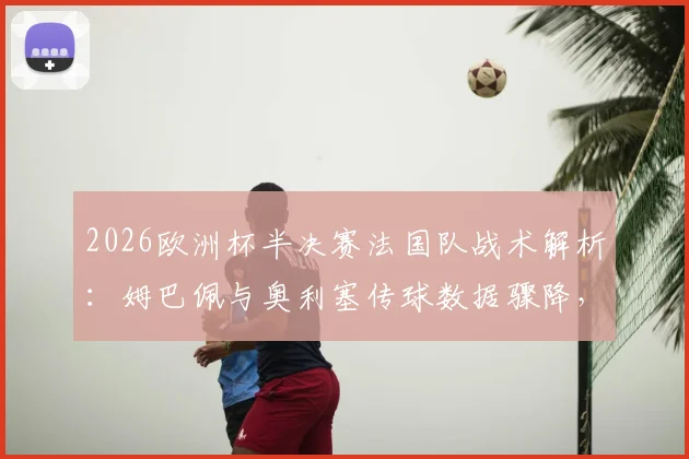 2026欧洲杯半决赛法国队战术解析:姆巴佩与奥利塞传球数据骤降,此前互相传球多达66次