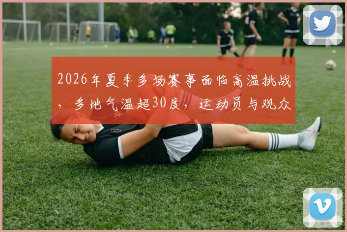 2026年夏季多场赛事面临高温挑战,多地气温超30度,运动员与观众需注意防暑降温