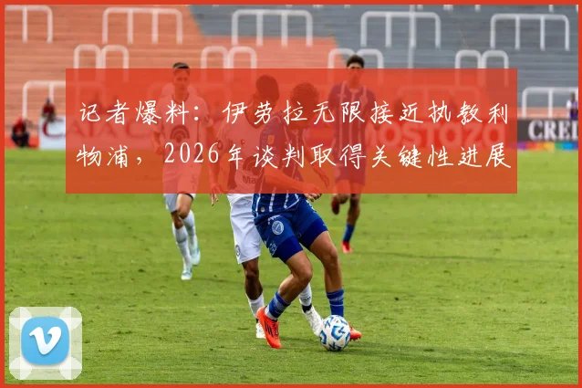记者爆料：伊劳拉无限接近执教利物浦，2026年谈判取得关键性进展