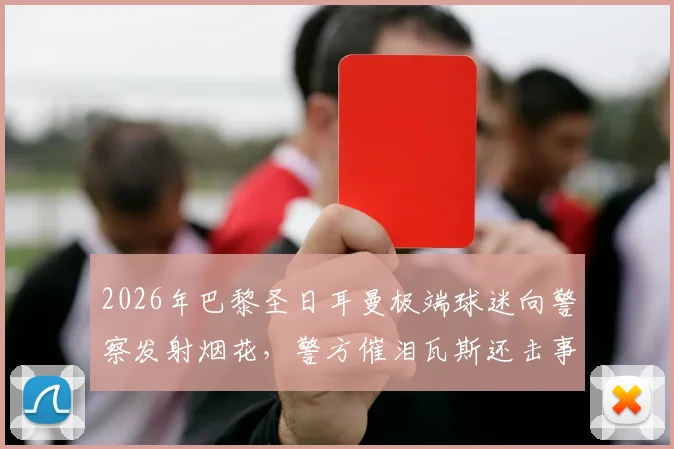 2026年巴黎圣日耳曼极端球迷向警察发射烟花，警方催泪瓦斯还击事件全记录