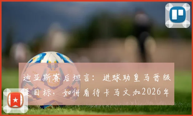 迪亚斯赛后坦言：进球助皇马晋级是目标，如何看待卡马文加2026年红牌判罚？
