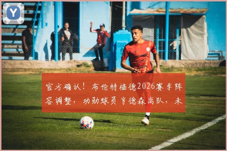 官方确认！布伦特福德2026赛季阵容调整，功勋球员亨德森离队，未来去向及球队影响深度分析