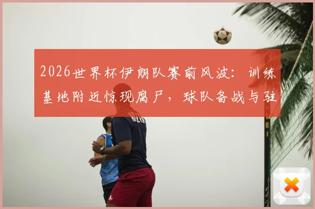 2026世界杯伊朗队赛前风波:训练基地附近惊现腐尸,球队备战与驻地安全引发全球热议