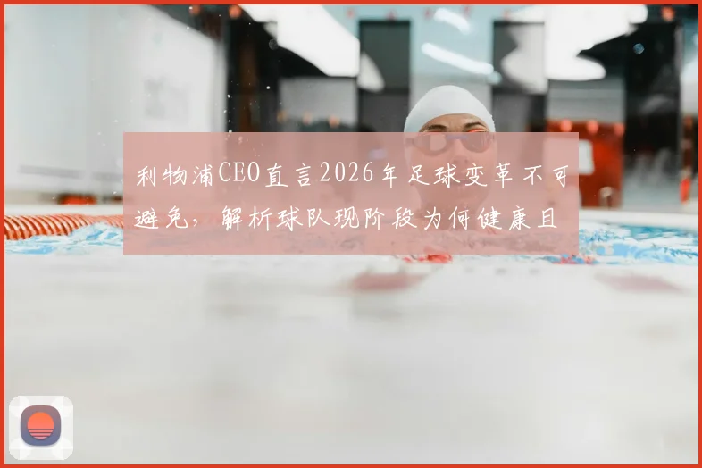 利物浦CEO直言2026年足球变革不可避免，解析球队现阶段为何健康且极具竞争力