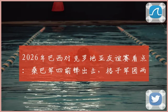 2026年巴西对克罗地亚友谊赛看点:桑巴军四前锋出击,格子军团两大核心缺阵影响几何