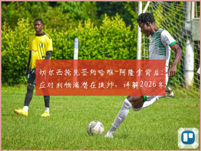 切尔西抢先签约哈维-阿隆索背后:应对利物浦潜在换帅,详解2026年前夺冠计划