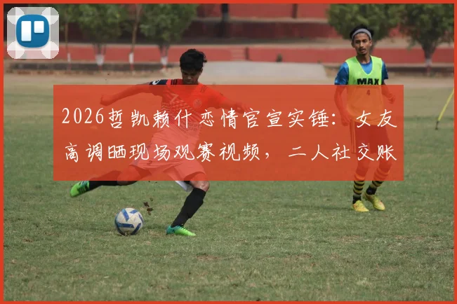 2026哲凯赖什恋情官宣实锤:女友高调晒现场观赛视频,二人社交账号已甜蜜互关引热议