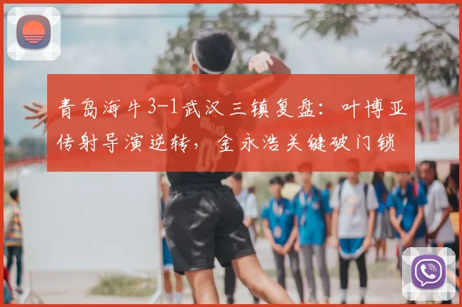 青岛海牛3-1武汉三镇复盘：叶博亚传射导演逆转，金永浩关键破门锁定胜局，2026赛季主场首胜