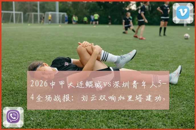 2026中甲大连鲲城vs深圳青年人5-4全场战报:刘云双响加里塔建功,进球大战过程回顾与积分影响分析