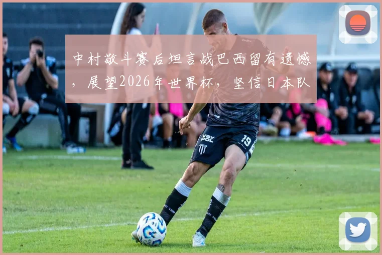 中村敬斗赛后坦言战巴西留有遗憾,展望2026年世界杯,坚信日本队必将完成复仇