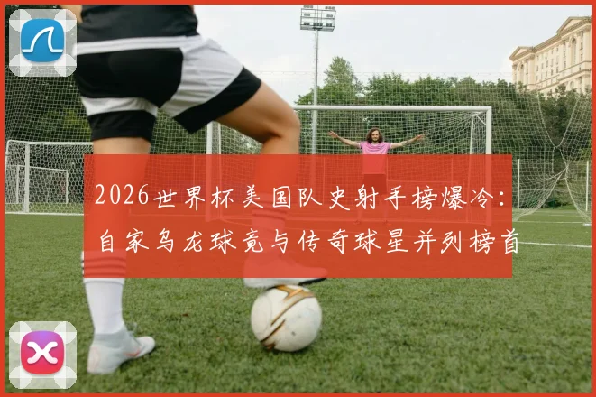 2026世界杯美国队史射手榜爆冷：自家乌龙球竟与传奇球星并列榜首，这份榜单到底有多“奇怪”？