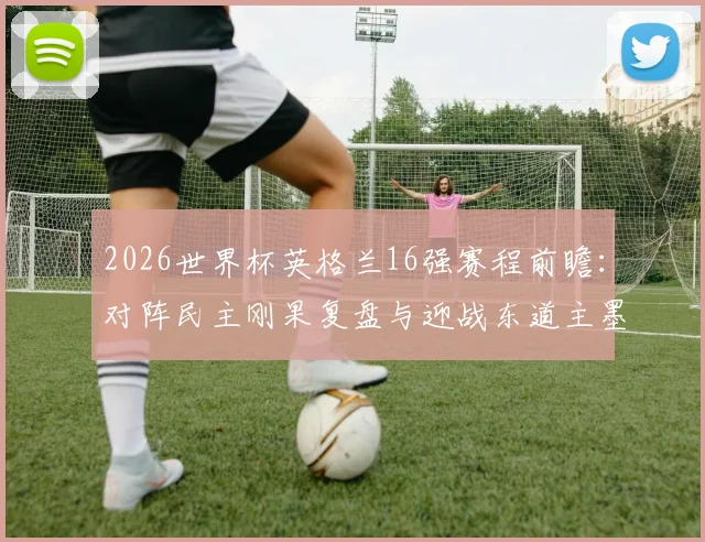 2026世界杯英格兰16强赛程前瞻:对阵民主刚果复盘与迎战东道主墨西哥看点解析